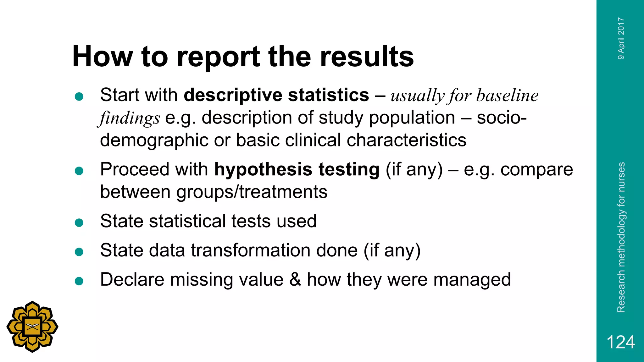 How to report the results
 Start with descriptive statistics – usually for baseline
findings e.g. description of study population – socio-
demographic or basic clinical characteristics
 Proceed with hypothesis testing (if any) – e.g. compare
between groups/treatments
 State statistical tests used
 State data transformation done (if any)
 Declare missing value & how they were managed
9April2017Researchmethodologyfornurses
124
 
