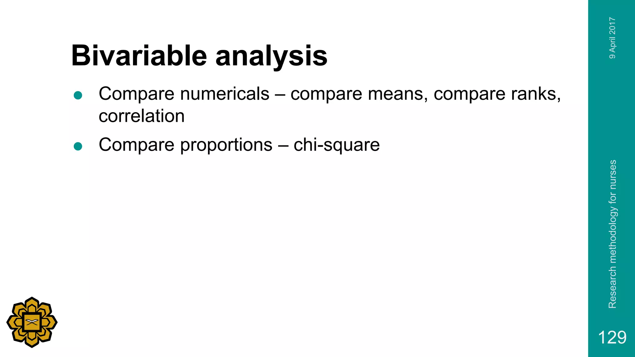 Bivariable analysis
 Compare numericals – compare means, compare ranks,
correlation
 Compare proportions – chi-square
9April2017Researchmethodologyfornurses
129
 