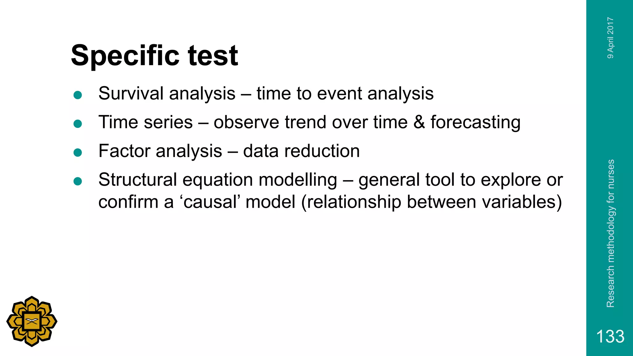 Specific test
 Survival analysis – time to event analysis
 Time series – observe trend over time & forecasting
 Factor analysis – data reduction
 Structural equation modelling – general tool to explore or
confirm a ‘causal’ model (relationship between variables)
9April2017Researchmethodologyfornurses
133
 