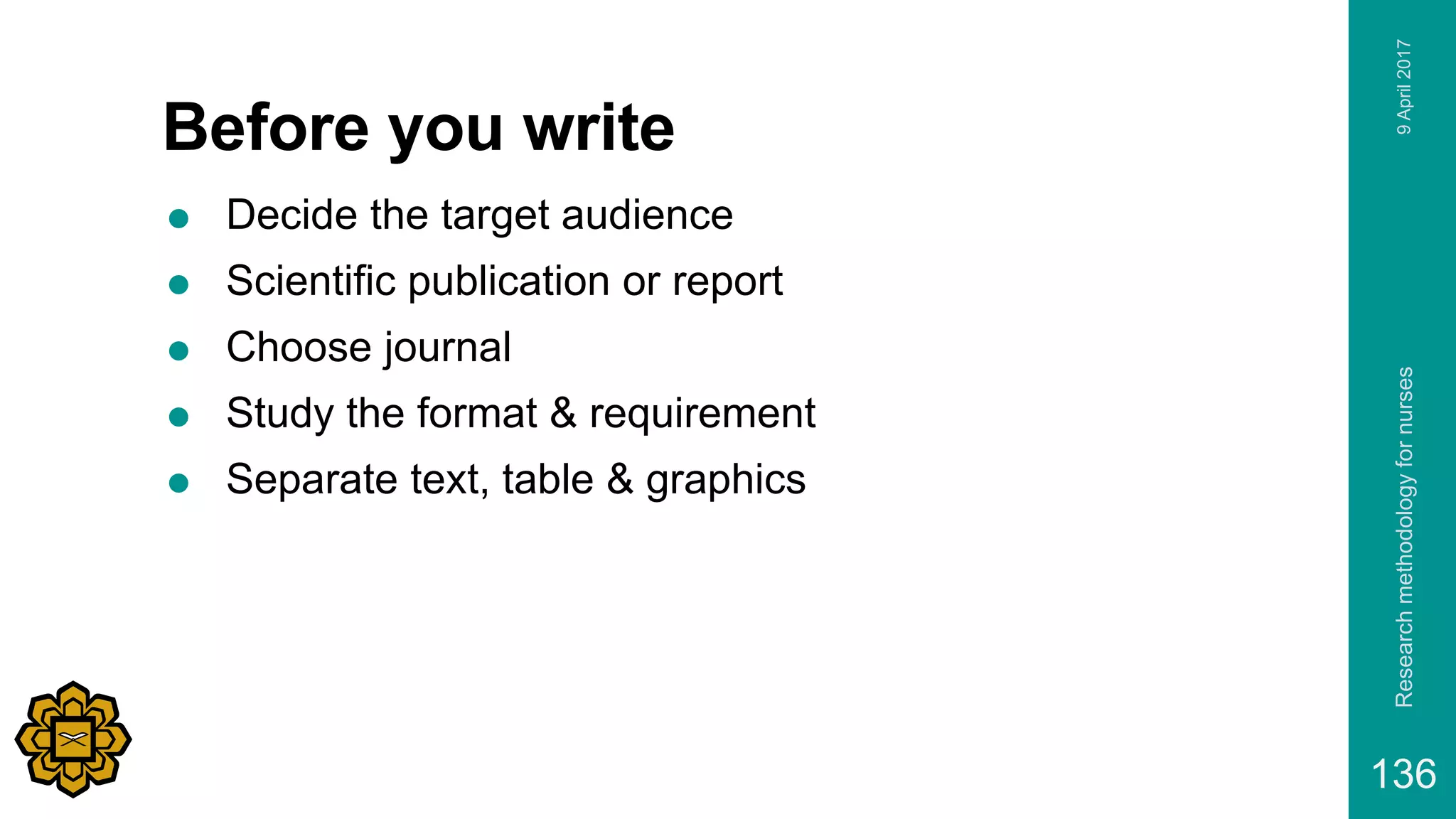 Before you write
 Decide the target audience
 Scientific publication or report
 Choose journal
 Study the format & requirement
 Separate text, table & graphics
9April2017Researchmethodologyfornurses
136
 