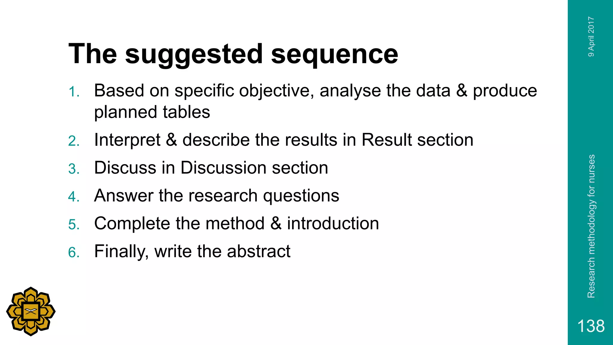 The suggested sequence
1. Based on specific objective, analyse the data & produce
planned tables
2. Interpret & describe the results in Result section
3. Discuss in Discussion section
4. Answer the research questions
5. Complete the method & introduction
6. Finally, write the abstract
9April2017Researchmethodologyfornurses
138
 