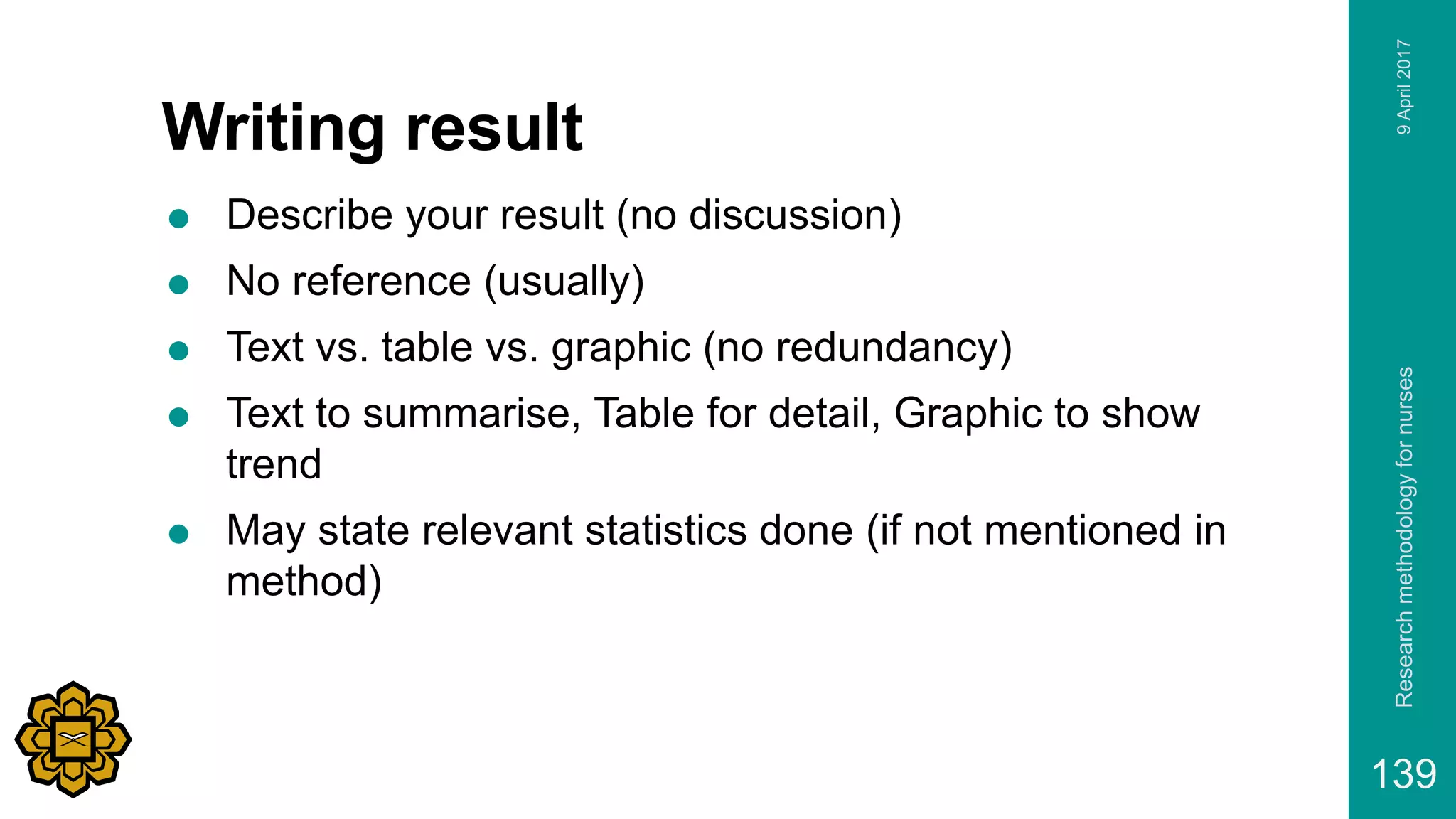 Writing result
 Describe your result (no discussion)
 No reference (usually)
 Text vs. table vs. graphic (no redundancy)
 Text to summarise, Table for detail, Graphic to show
trend
 May state relevant statistics done (if not mentioned in
method)
9April2017Researchmethodologyfornurses
139
 
