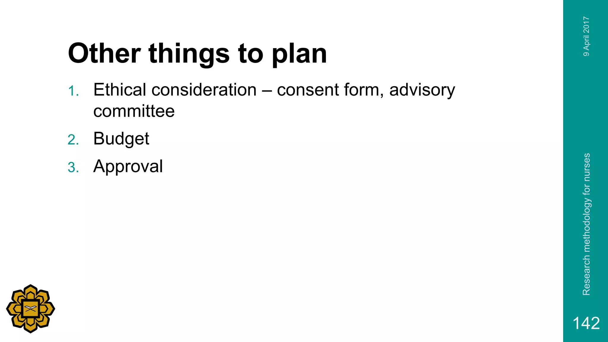 Other things to plan
1. Ethical consideration – consent form, advisory
committee
2. Budget
3. Approval
9April2017Researchmethodologyfornurses
142
 