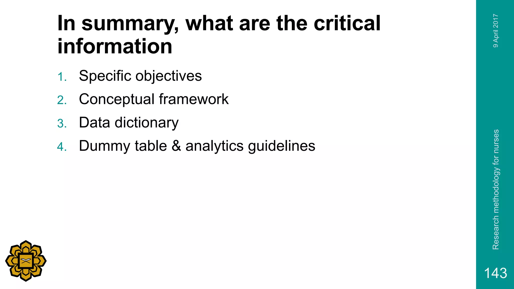 In summary, what are the critical
information
1. Specific objectives
2. Conceptual framework
3. Data dictionary
4. Dummy table & analytics guidelines
9April2017Researchmethodologyfornurses
143
 