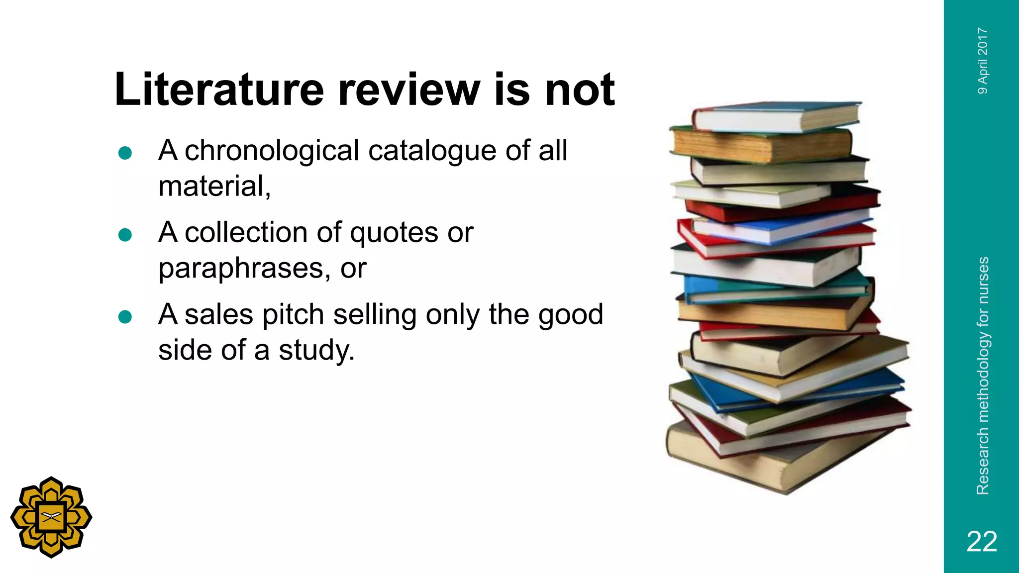Literature review is not
 A chronological catalogue of all
material,
 A collection of quotes or
paraphrases, or
 A sales pitch selling only the good
side of a study.
9April2017Researchmethodologyfornurses
22
 