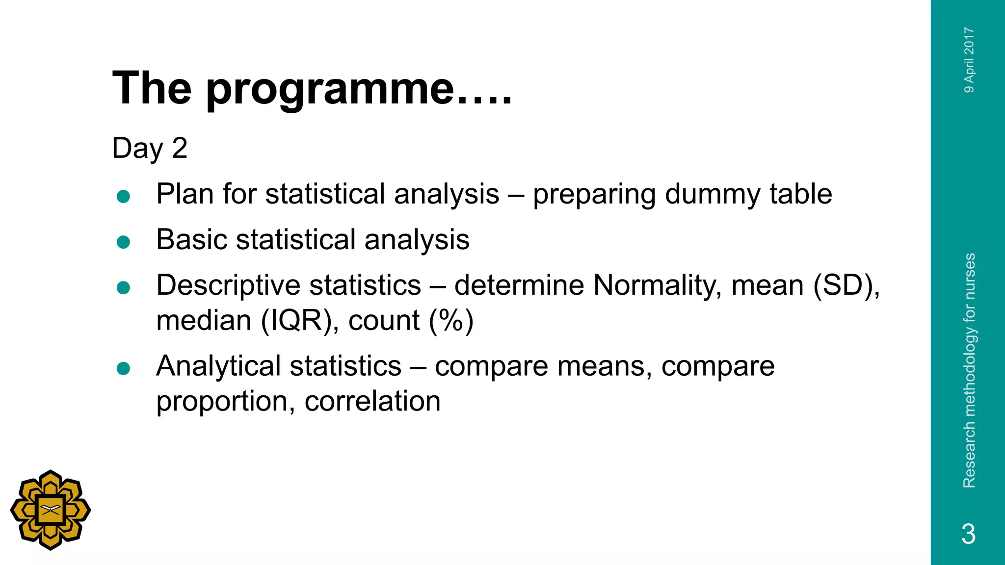 The programme….
Day 2
 Plan for statistical analysis – preparing dummy table
 Basic statistical analysis
 Descriptive statistics – determine Normality, mean (SD),
median (IQR), count (%)
 Analytical statistics – compare means, compare
proportion, correlation
9April2017Researchmethodologyfornurses
3
 