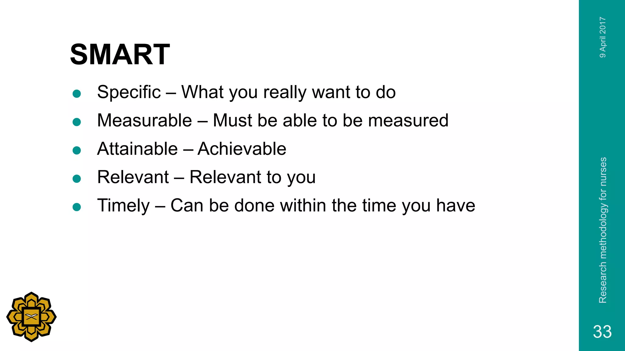 SMART
 Specific – What you really want to do
 Measurable – Must be able to be measured
 Attainable – Achievable
 Relevant – Relevant to you
 Timely – Can be done within the time you have
9April2017Researchmethodologyfornurses
33
 