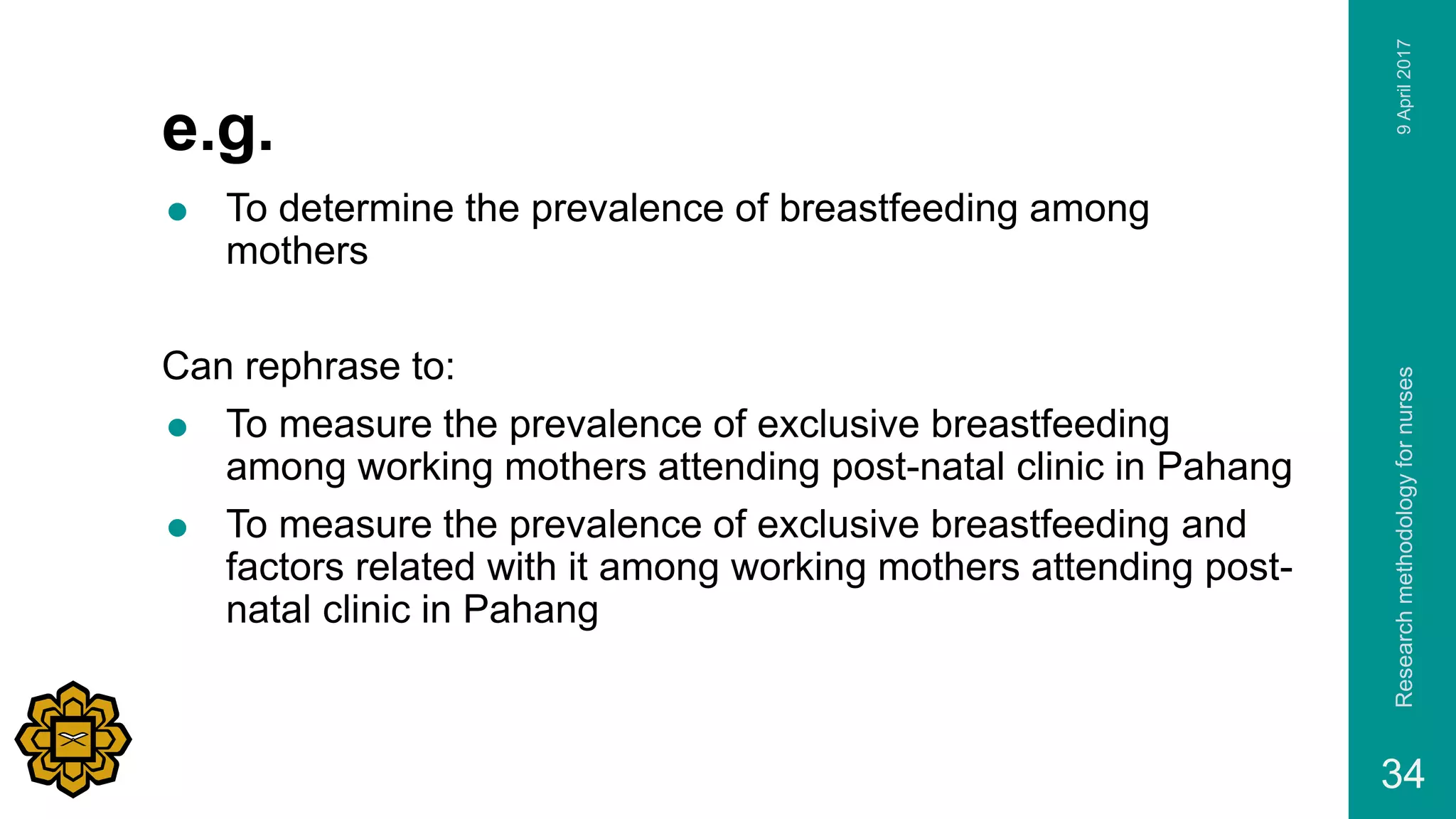 e.g.
 To determine the prevalence of breastfeeding among
mothers
Can rephrase to:
 To measure the prevalence of exclusive breastfeeding
among working mothers attending post-natal clinic in Pahang
 To measure the prevalence of exclusive breastfeeding and
factors related with it among working mothers attending post-
natal clinic in Pahang
9April2017Researchmethodologyfornurses
34
 