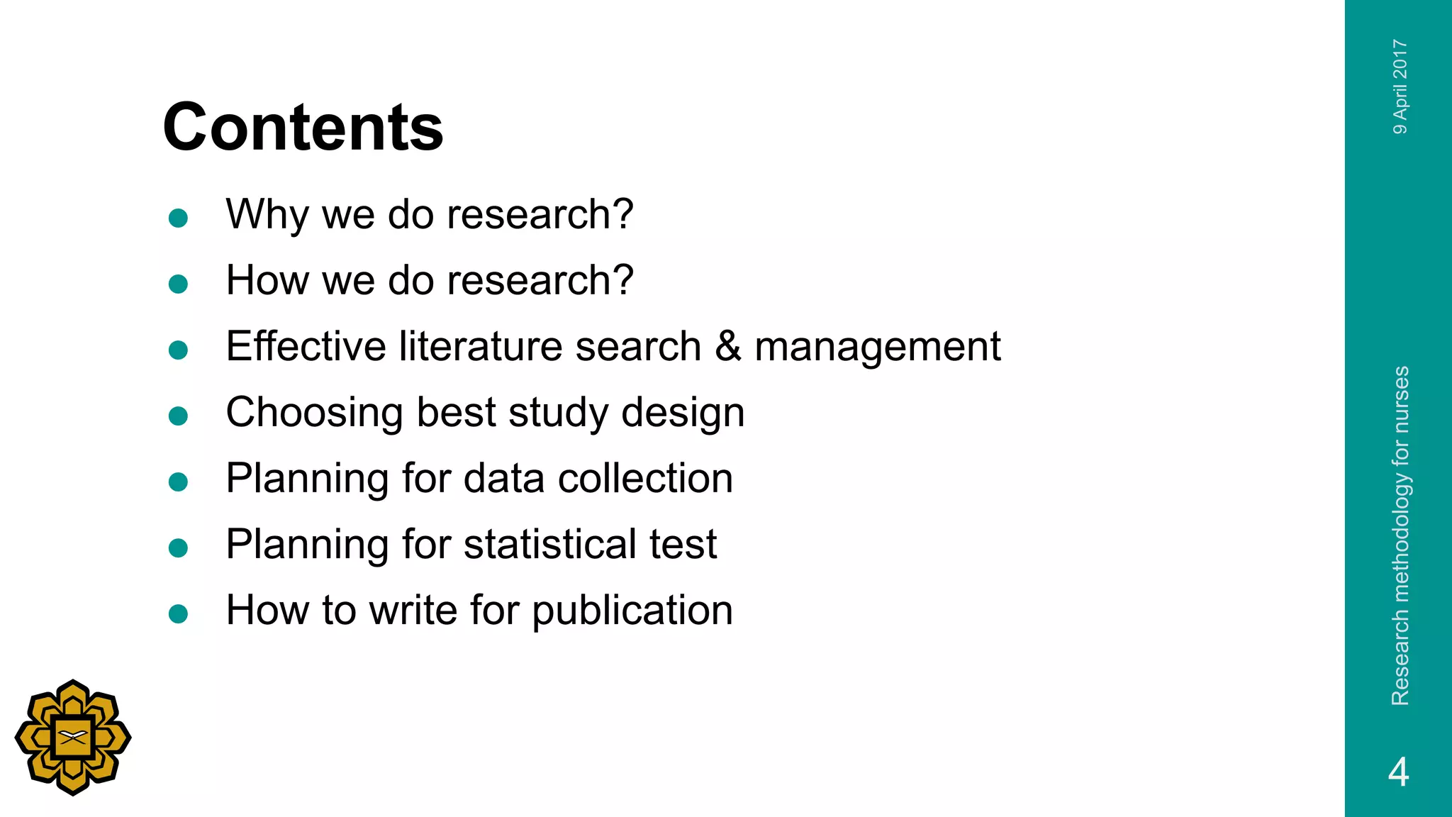 Contents
 Why we do research?
 How we do research?
 Effective literature search & management
 Choosing best study design
 Planning for data collection
 Planning for statistical test
 How to write for publication
9April2017Researchmethodologyfornurses
4
 