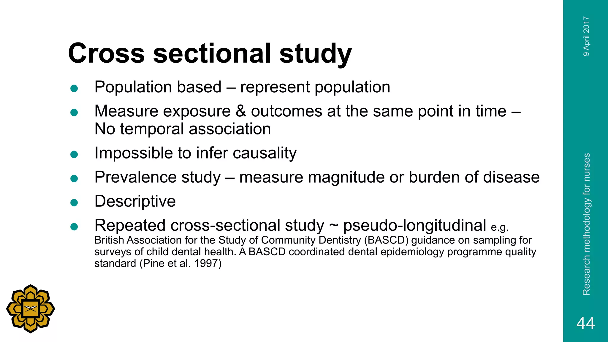 Cross sectional study
 Population based – represent population
 Measure exposure & outcomes at the same point in time –
No temporal association
 Impossible to infer causality
 Prevalence study – measure magnitude or burden of disease
 Descriptive
 Repeated cross-sectional study ~ pseudo-longitudinal e.g.
British Association for the Study of Community Dentistry (BASCD) guidance on sampling for
surveys of child dental health. A BASCD coordinated dental epidemiology programme quality
standard (Pine et al. 1997)
9April2017Researchmethodologyfornurses
44
 