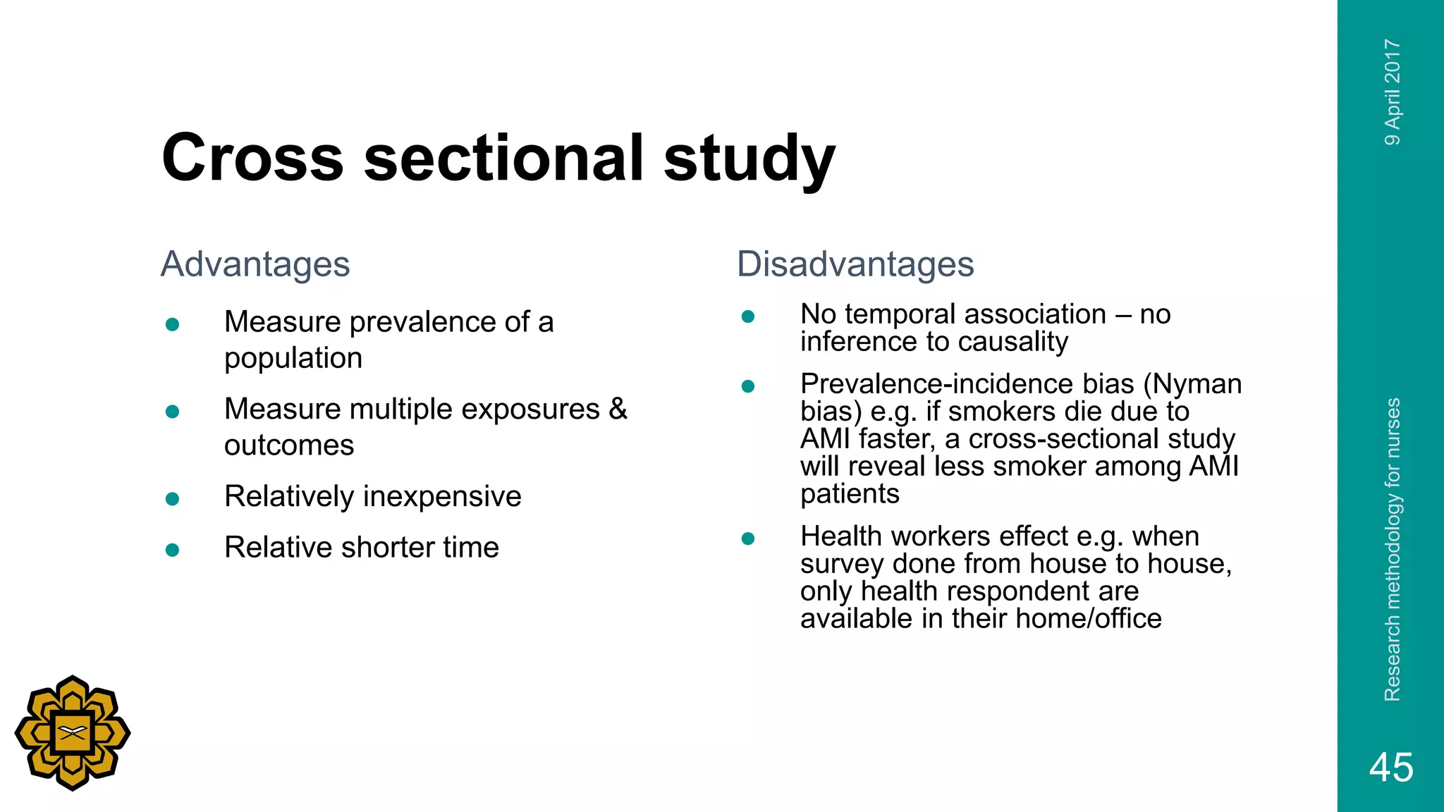Cross sectional study
Advantages
 Measure prevalence of a
population
 Measure multiple exposures &
outcomes
 Relatively inexpensive
 Relative shorter time
Disadvantages
 No temporal association – no
inference to causality
 Prevalence-incidence bias (Nyman
bias) e.g. if smokers die due to
AMI faster, a cross-sectional study
will reveal less smoker among AMI
patients
 Health workers effect e.g. when
survey done from house to house,
only health respondent are
available in their home/office
9April2017Researchmethodologyfornurses
45
 