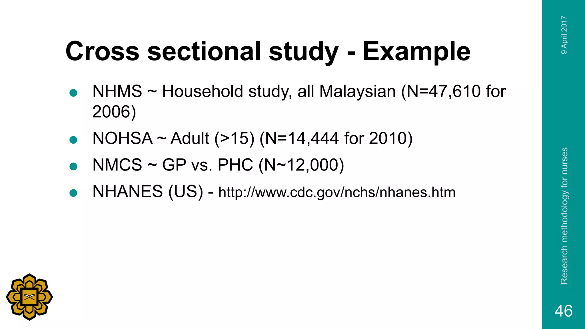 Cross sectional study - Example
 NHMS ~ Household study, all Malaysian (N=47,610 for
2006)
 NOHSA ~ Adult (>15) (N=14,444 for 2010)
 NMCS ~ GP vs. PHC (N~12,000)
 NHANES (US) - http://www.cdc.gov/nchs/nhanes.htm
9April2017Researchmethodologyfornurses
46
 