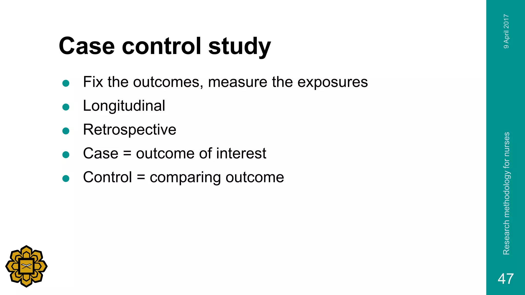 Case control study
 Fix the outcomes, measure the exposures
 Longitudinal
 Retrospective
 Case = outcome of interest
 Control = comparing outcome
9April2017Researchmethodologyfornurses
47
 