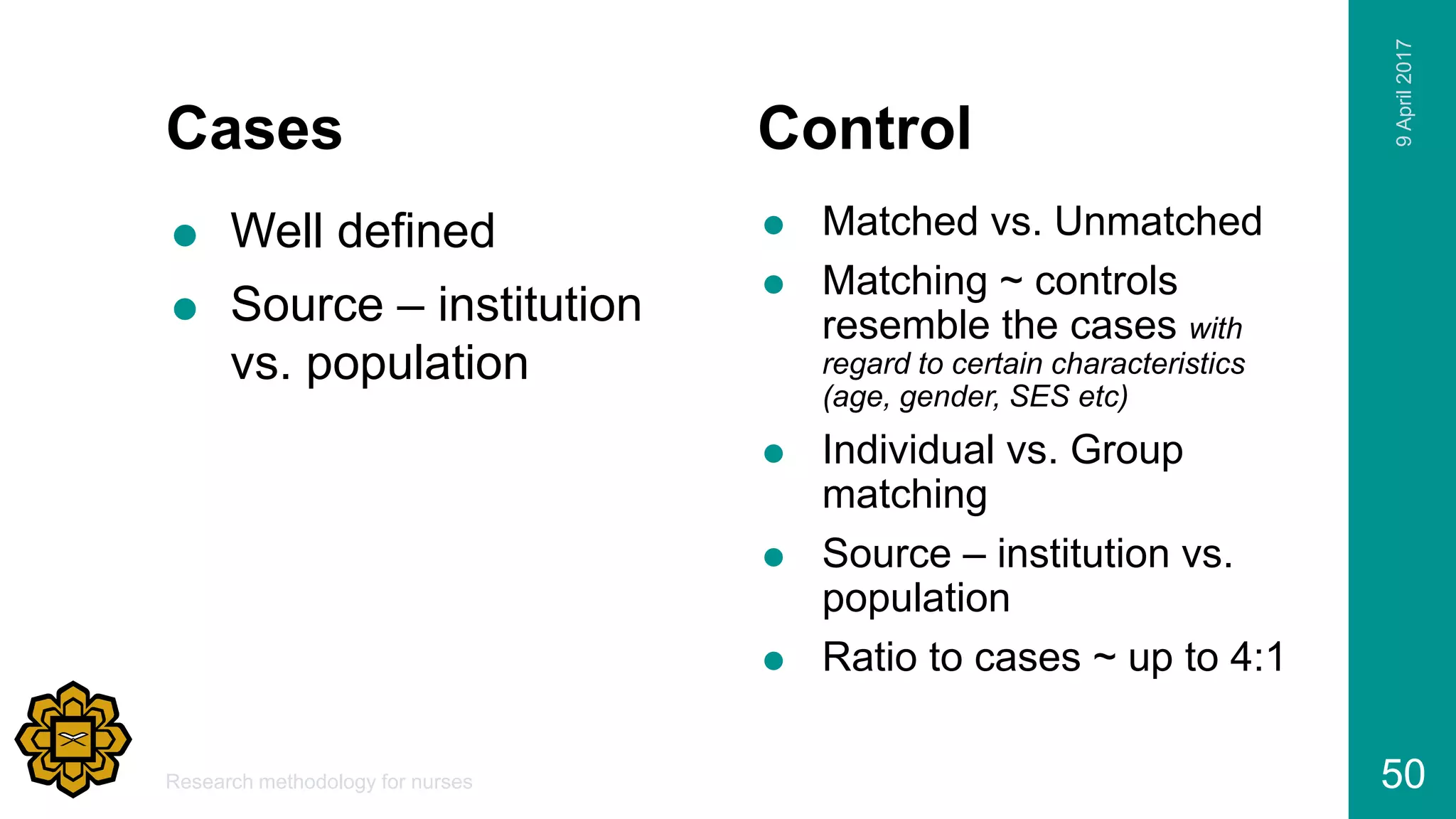 Cases
 Well defined
 Source – institution
vs. population
Control
 Matched vs. Unmatched
 Matching ~ controls
resemble the cases with
regard to certain characteristics
(age, gender, SES etc)
 Individual vs. Group
matching
 Source – institution vs.
population
 Ratio to cases ~ up to 4:1
9April2017
Research methodology for nurses 50
 