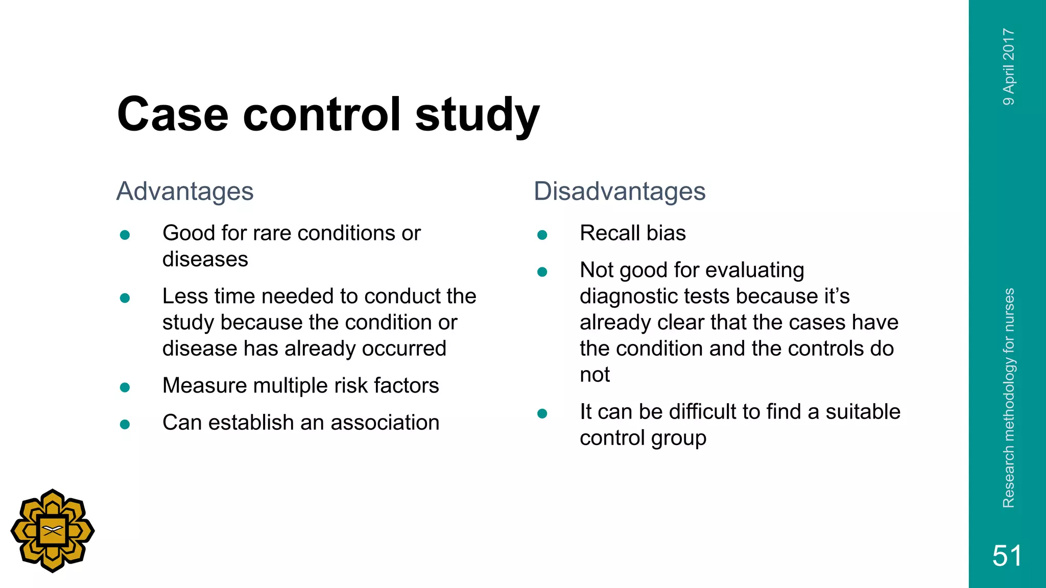 Case control study
Advantages
 Good for rare conditions or
diseases
 Less time needed to conduct the
study because the condition or
disease has already occurred
 Measure multiple risk factors
 Can establish an association
Disadvantages
 Recall bias
 Not good for evaluating
diagnostic tests because it’s
already clear that the cases have
the condition and the controls do
not
 It can be difficult to find a suitable
control group
9April2017Researchmethodologyfornurses
51
 
