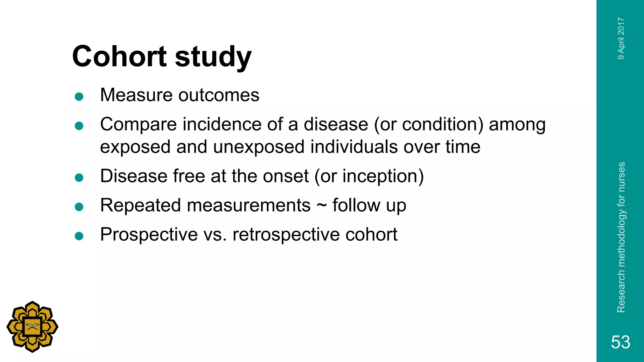 Cohort study
 Measure outcomes
 Compare incidence of a disease (or condition) among
exposed and unexposed individuals over time
 Disease free at the onset (or inception)
 Repeated measurements ~ follow up
 Prospective vs. retrospective cohort
9April2017Researchmethodologyfornurses
53
 
