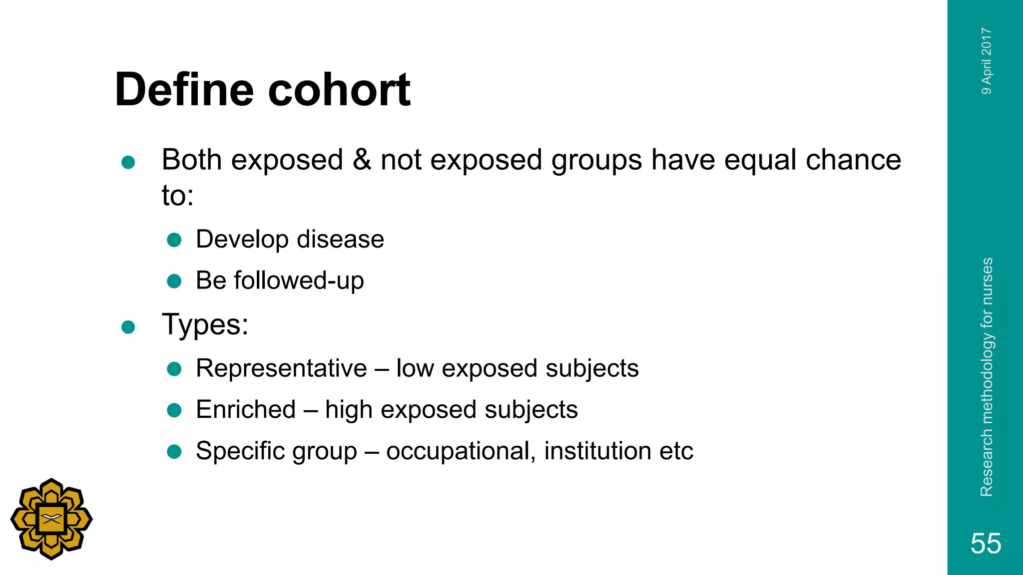 Define cohort
 Both exposed & not exposed groups have equal chance
to:
 Develop disease
 Be followed-up
 Types:
 Representative – low exposed subjects
 Enriched – high exposed subjects
 Specific group – occupational, institution etc
9April2017Researchmethodologyfornurses
55
 