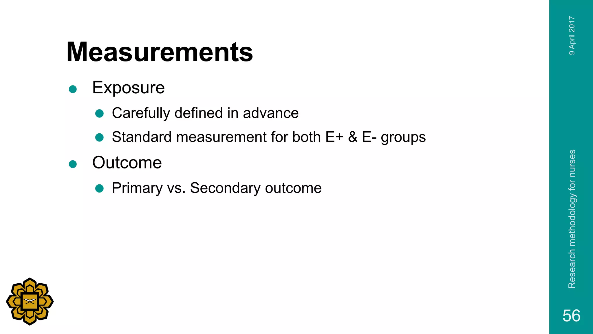 Measurements
 Exposure
 Carefully defined in advance
 Standard measurement for both E+ & E- groups
 Outcome
 Primary vs. Secondary outcome
9April2017Researchmethodologyfornurses
56
 