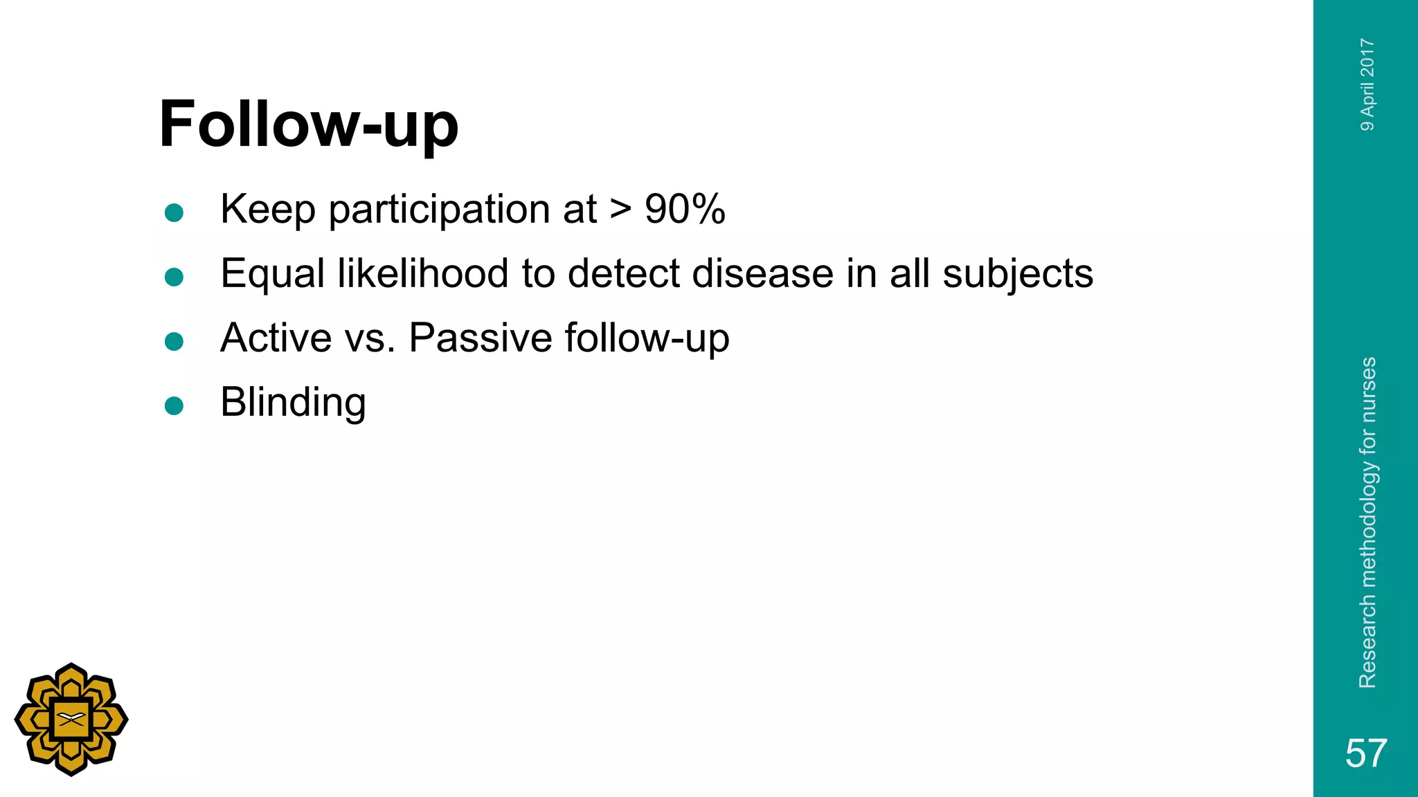 Follow-up
 Keep participation at > 90%
 Equal likelihood to detect disease in all subjects
 Active vs. Passive follow-up
 Blinding
9April2017Researchmethodologyfornurses
57
 