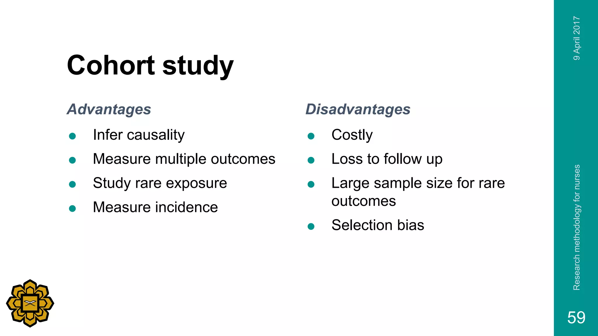 Cohort study
Advantages
 Infer causality
 Measure multiple outcomes
 Study rare exposure
 Measure incidence
Disadvantages
 Costly
 Loss to follow up
 Large sample size for rare
outcomes
 Selection bias
9April2017Researchmethodologyfornurses
59
 