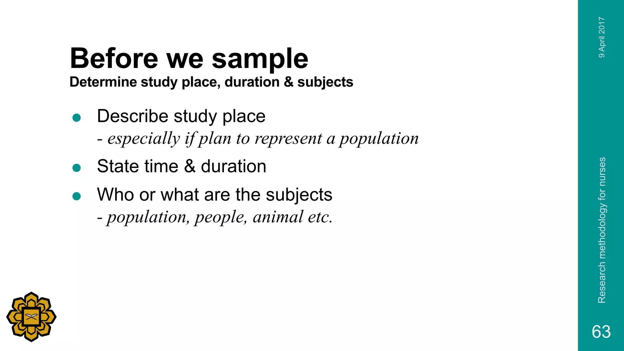 Before we sample
Determine study place, duration & subjects
 Describe study place
- especially if plan to represent a population
 State time & duration
 Who or what are the subjects
- population, people, animal etc.
9April2017Researchmethodologyfornurses
63
 