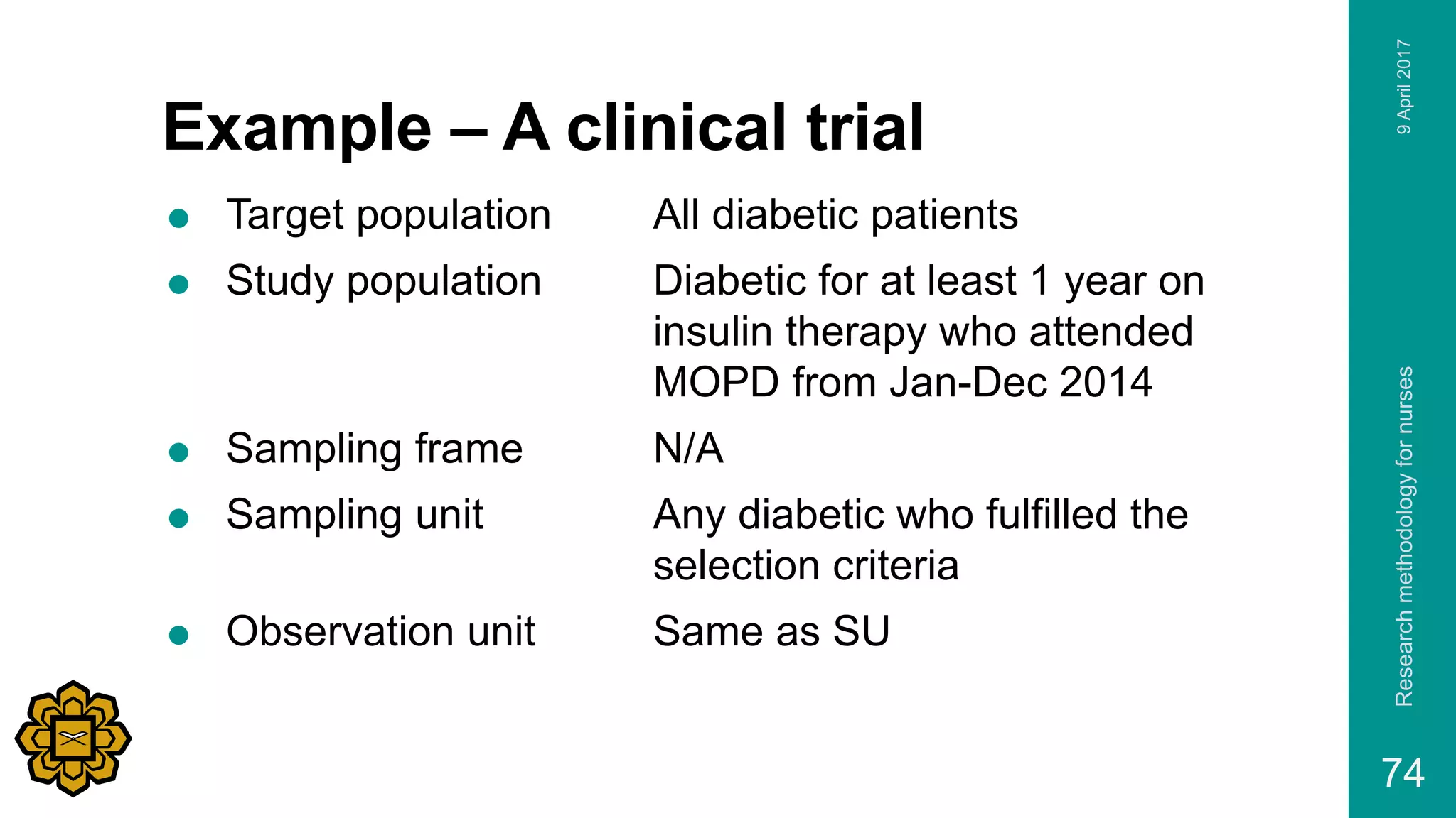 Example – A clinical trial
 Target population All diabetic patients
 Study population Diabetic for at least 1 year on
insulin therapy who attended
MOPD from Jan-Dec 2014
 Sampling frame N/A
 Sampling unit Any diabetic who fulfilled the
selection criteria
 Observation unit Same as SU
9April2017Researchmethodologyfornurses
74
 