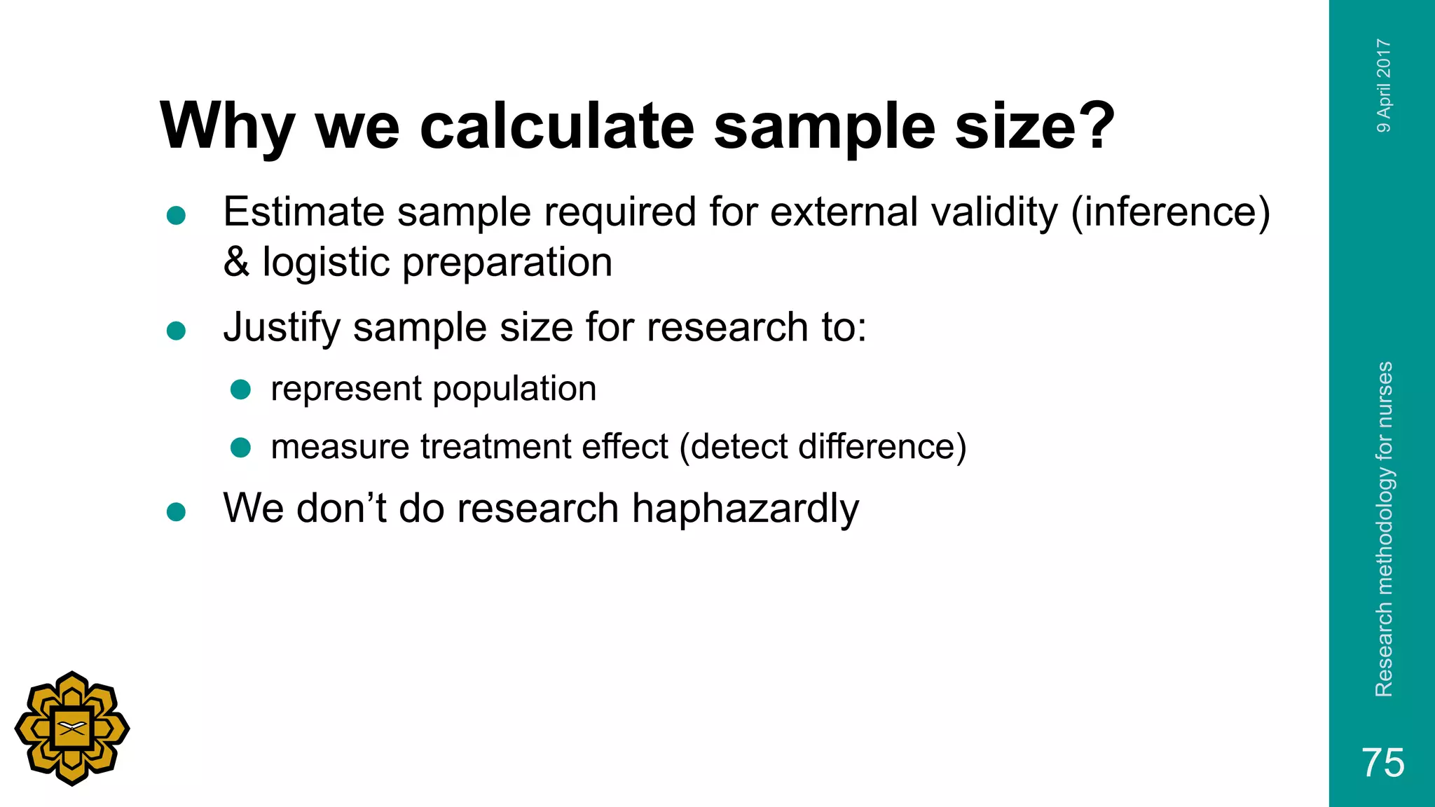 Why we calculate sample size?
 Estimate sample required for external validity (inference)
& logistic preparation
 Justify sample size for research to:
 represent population
 measure treatment effect (detect difference)
 We don’t do research haphazardly
9April2017Researchmethodologyfornurses
75
 