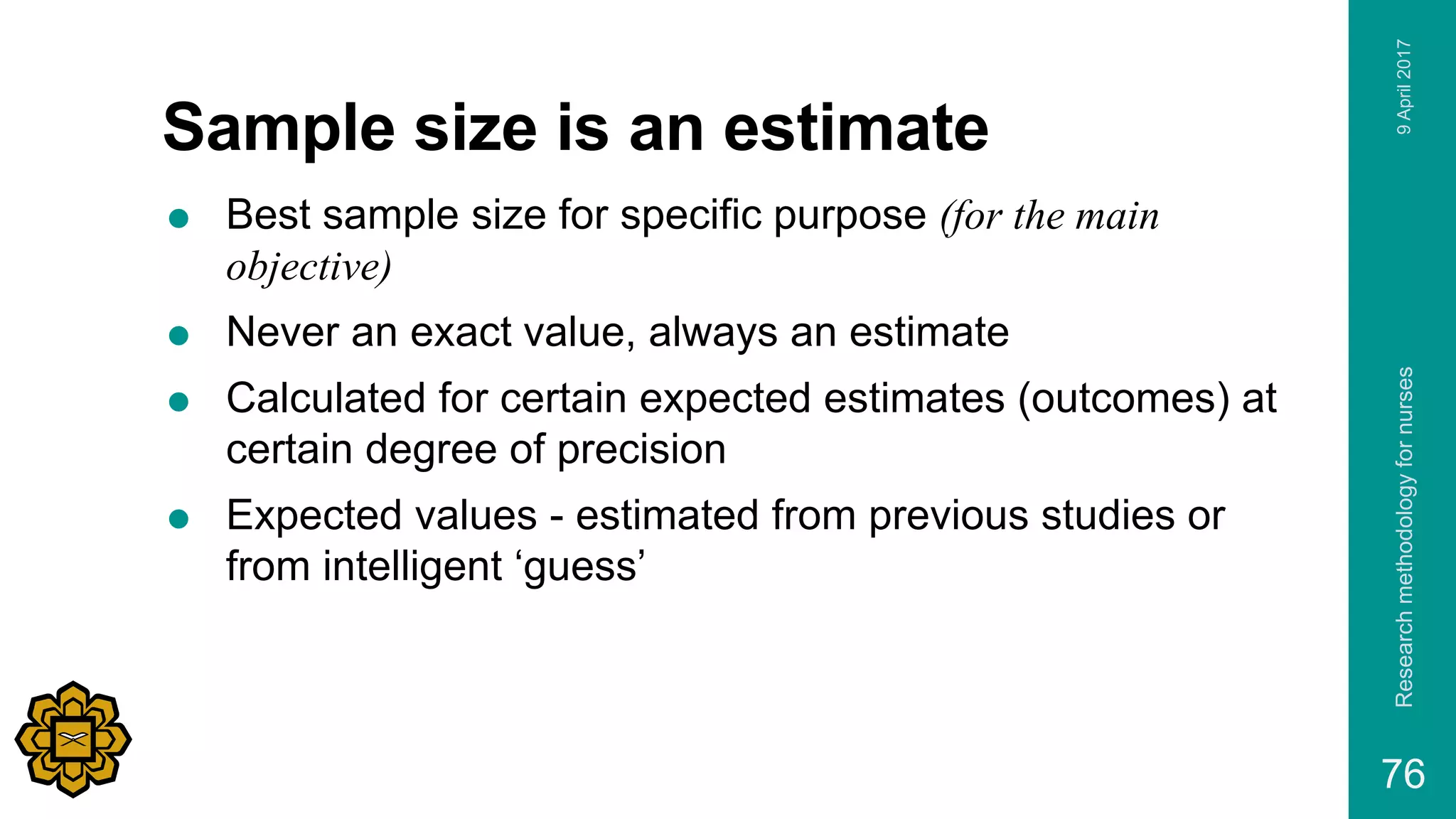 Sample size is an estimate
 Best sample size for specific purpose (for the main
objective)
 Never an exact value, always an estimate
 Calculated for certain expected estimates (outcomes) at
certain degree of precision
 Expected values - estimated from previous studies or
from intelligent ‘guess’
9April2017Researchmethodologyfornurses
76
 