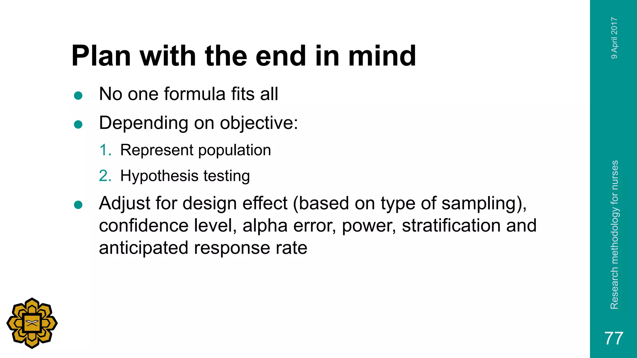Plan with the end in mind
 No one formula fits all
 Depending on objective:
1. Represent population
2. Hypothesis testing
 Adjust for design effect (based on type of sampling),
confidence level, alpha error, power, stratification and
anticipated response rate
9April2017Researchmethodologyfornurses
77
 