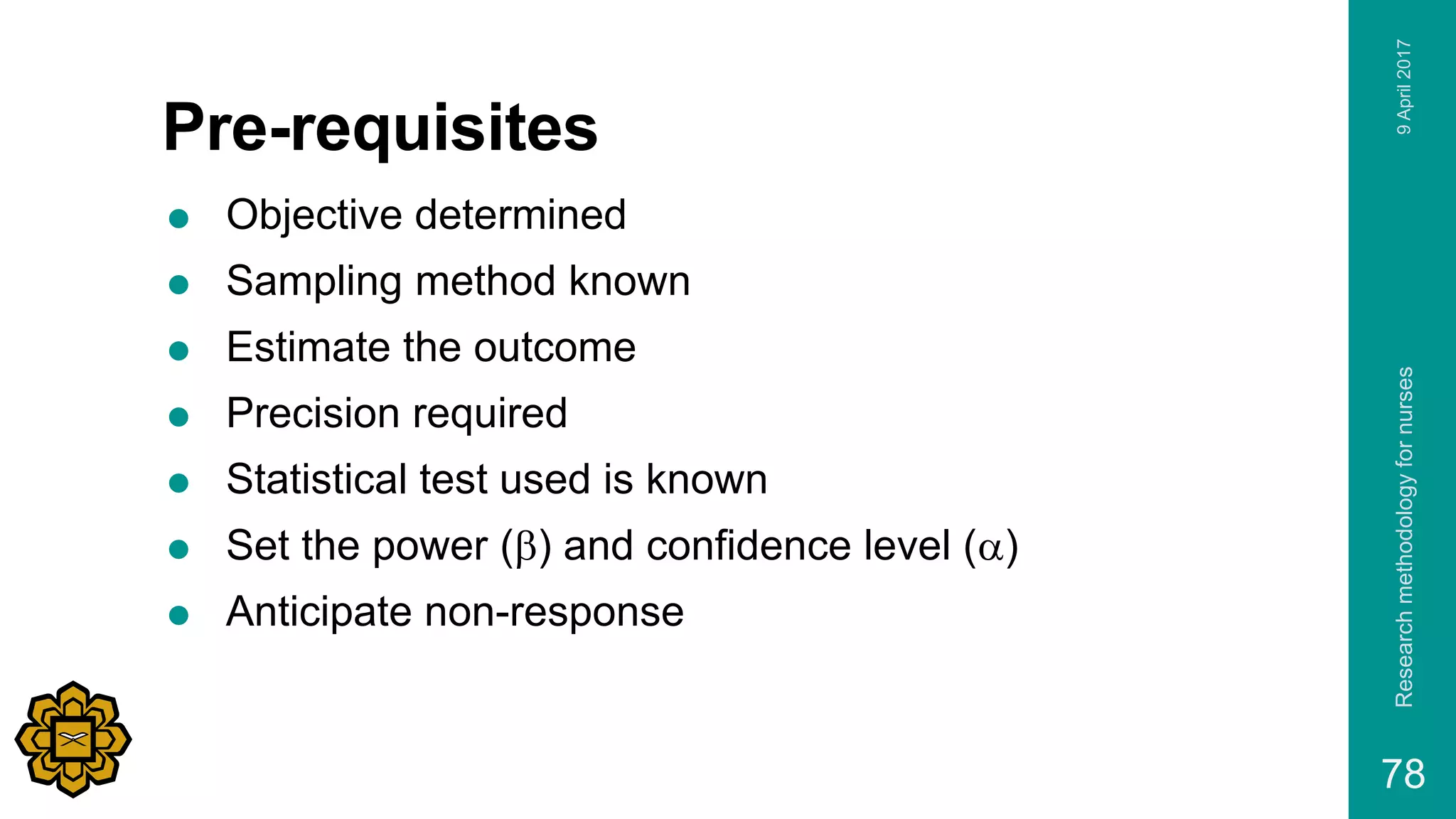 Pre-requisites
 Objective determined
 Sampling method known
 Estimate the outcome
 Precision required
 Statistical test used is known
 Set the power (b) and confidence level (a)
 Anticipate non-response
9April2017Researchmethodologyfornurses
78
 