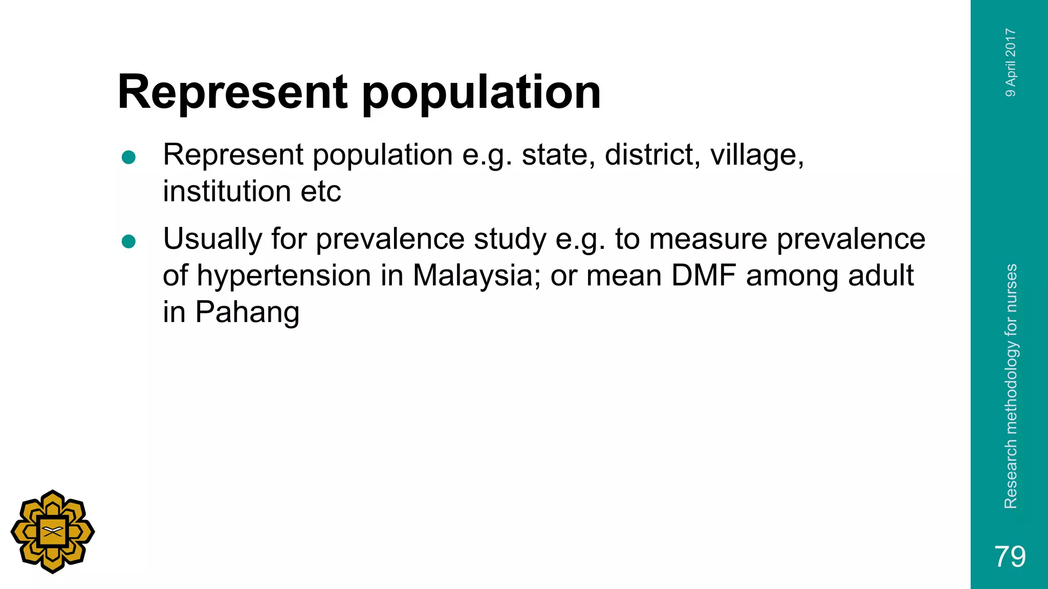 Represent population
 Represent population e.g. state, district, village,
institution etc
 Usually for prevalence study e.g. to measure prevalence
of hypertension in Malaysia; or mean DMF among adult
in Pahang
9April2017Researchmethodologyfornurses
79
 