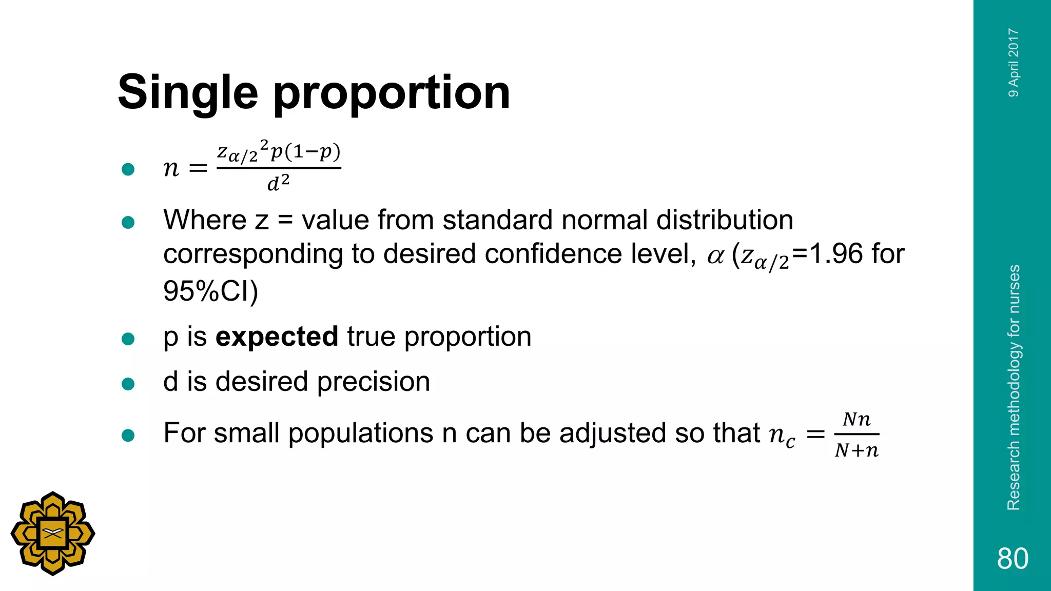 Single proportion
 𝑛 =
𝑧 𝛼/2
2 𝑝(1−𝑝)
𝑑2
 Where z = value from standard normal distribution
corresponding to desired confidence level, a (𝑧 𝛼/2=1.96 for
95%CI)
 p is expected true proportion
 d is desired precision
 For small populations n can be adjusted so that 𝑛 𝑐 =
𝑁𝑛
𝑁+𝑛
9April2017Researchmethodologyfornurses
80
 
