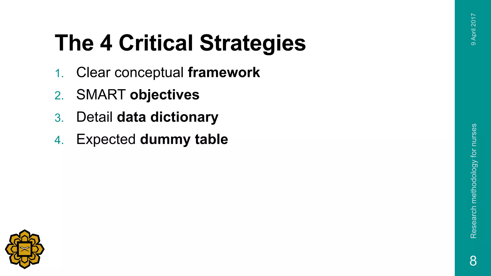 The 4 Critical Strategies
1. Clear conceptual framework
2. SMART objectives
3. Detail data dictionary
4. Expected dummy table
Researchmethodologyfornurses
8
9April2017
 
