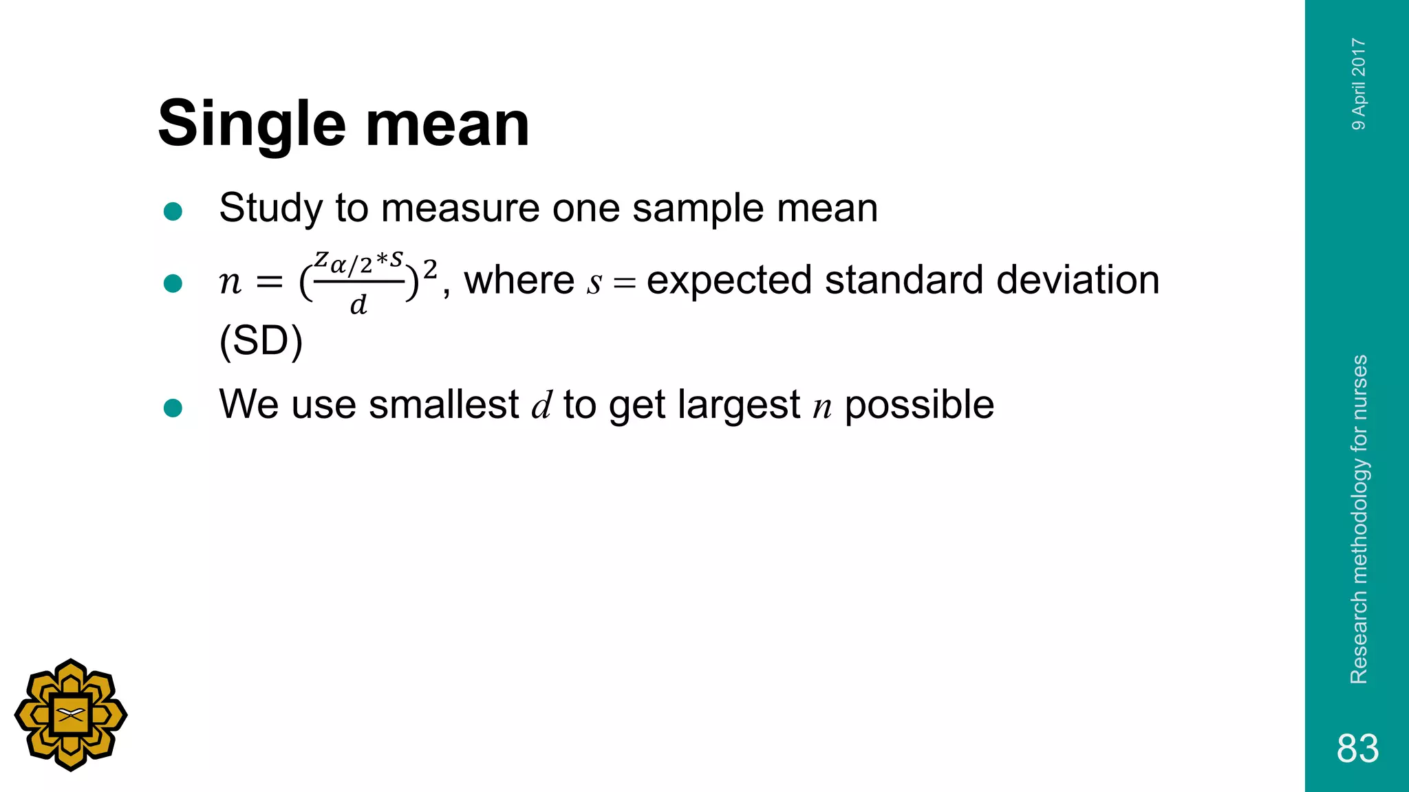 Single mean
 Study to measure one sample mean
 𝑛 = (
𝑧 𝛼/2∗𝑠
𝑑
)2, where s = expected standard deviation
(SD)
 We use smallest d to get largest n possible
9April2017Researchmethodologyfornurses
83
 