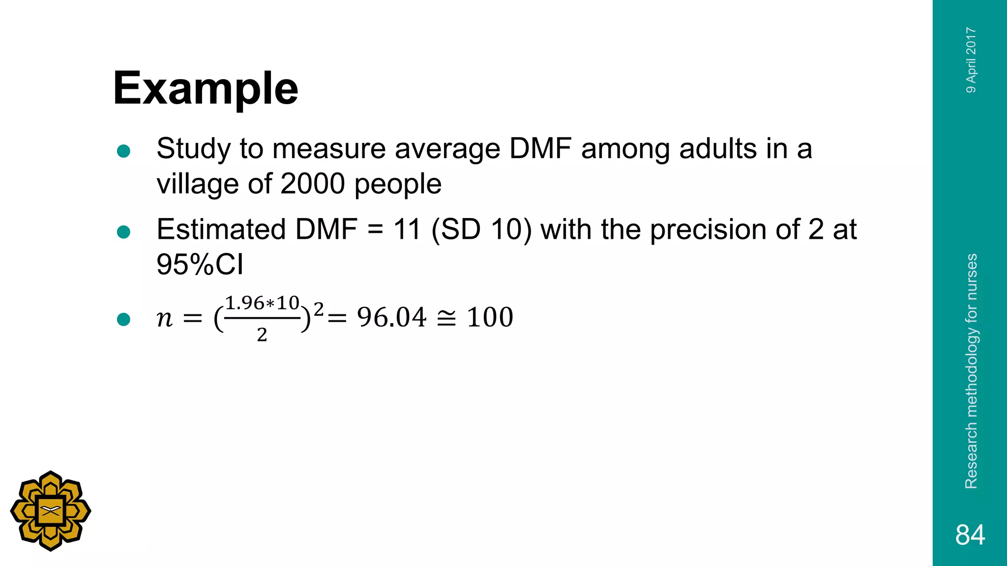 Example
 Study to measure average DMF among adults in a
village of 2000 people
 Estimated DMF = 11 (SD 10) with the precision of 2 at
95%CI
 𝑛 = (
1.96∗10
2
)2
= 96.04 ≅ 100
9April2017Researchmethodologyfornurses
84
 