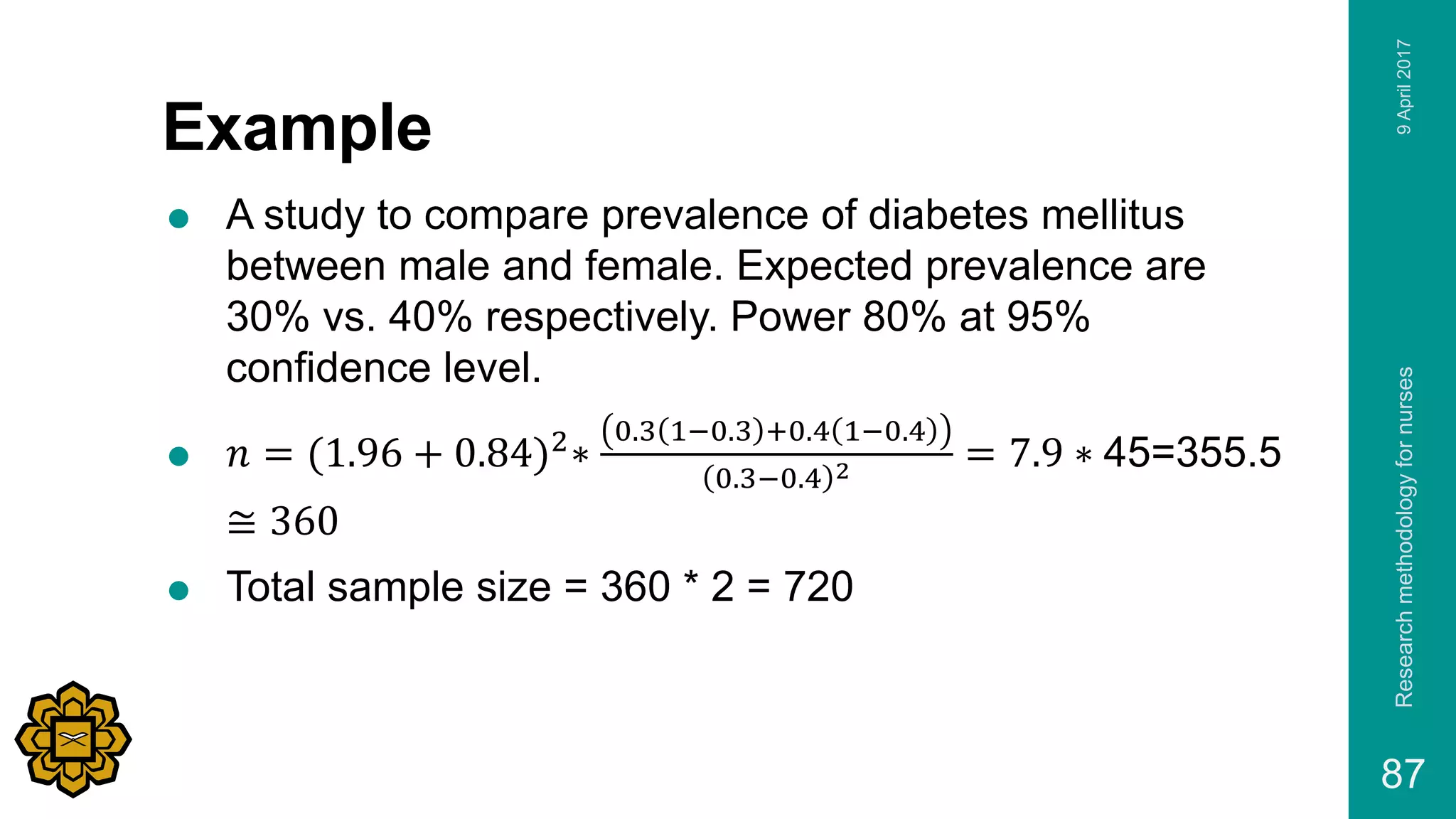 Example
 A study to compare prevalence of diabetes mellitus
between male and female. Expected prevalence are
30% vs. 40% respectively. Power 80% at 95%
confidence level.
 𝑛 = (1.96 + 0.84)2
∗
0.3 1−0.3 +0.4 1−0.4
0.3−0.4 2 = 7.9 ∗ 45=355.5
≅ 360
 Total sample size = 360 * 2 = 720
9April2017Researchmethodologyfornurses
87
 