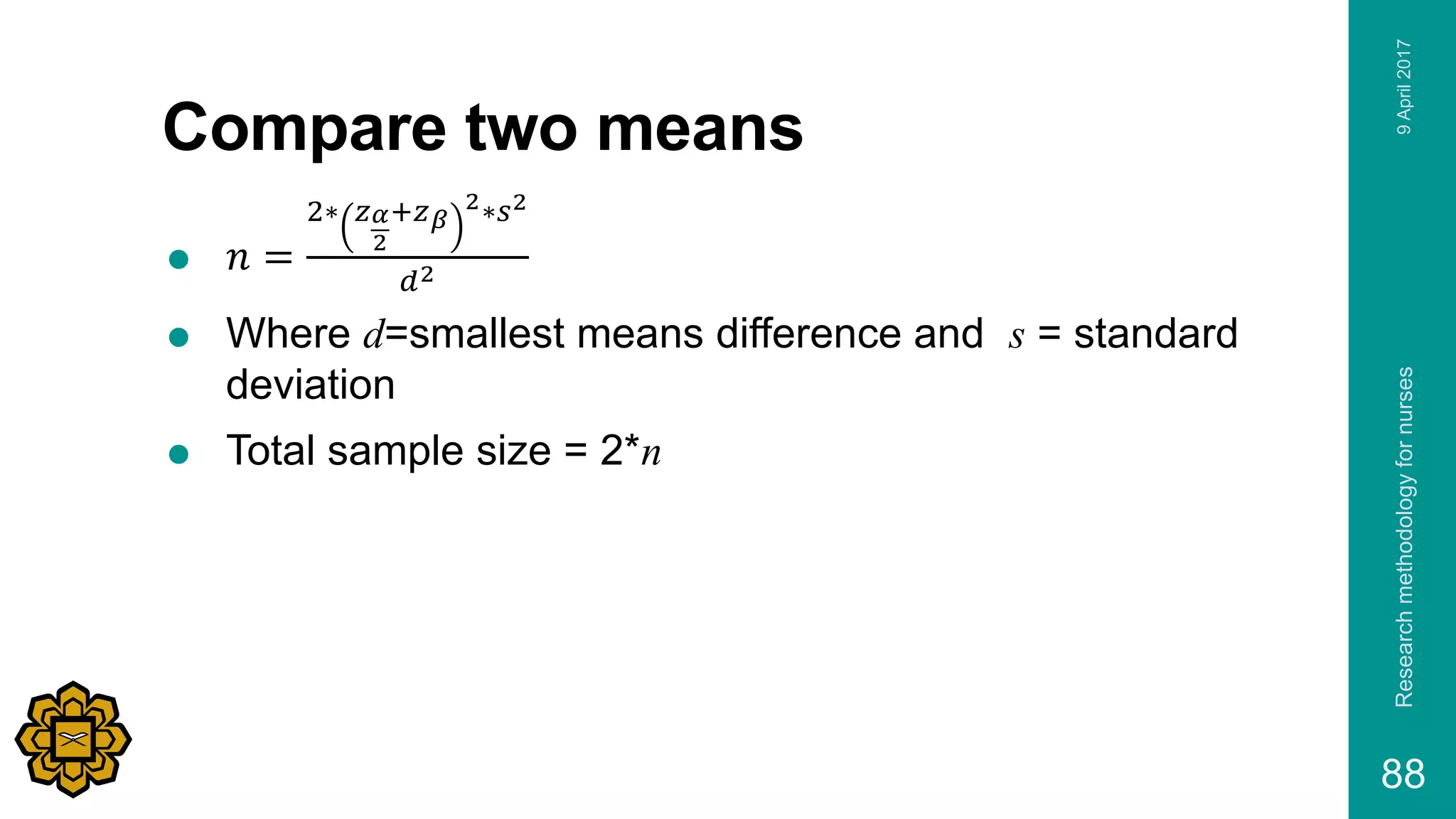 Compare two means
 𝑛 =
2∗ 𝑧 𝛼
2
+𝑧 𝛽
2∗𝑠2
𝑑2
 Where d=smallest means difference and s = standard
deviation
 Total sample size = 2*n
9April2017Researchmethodologyfornurses
88
 