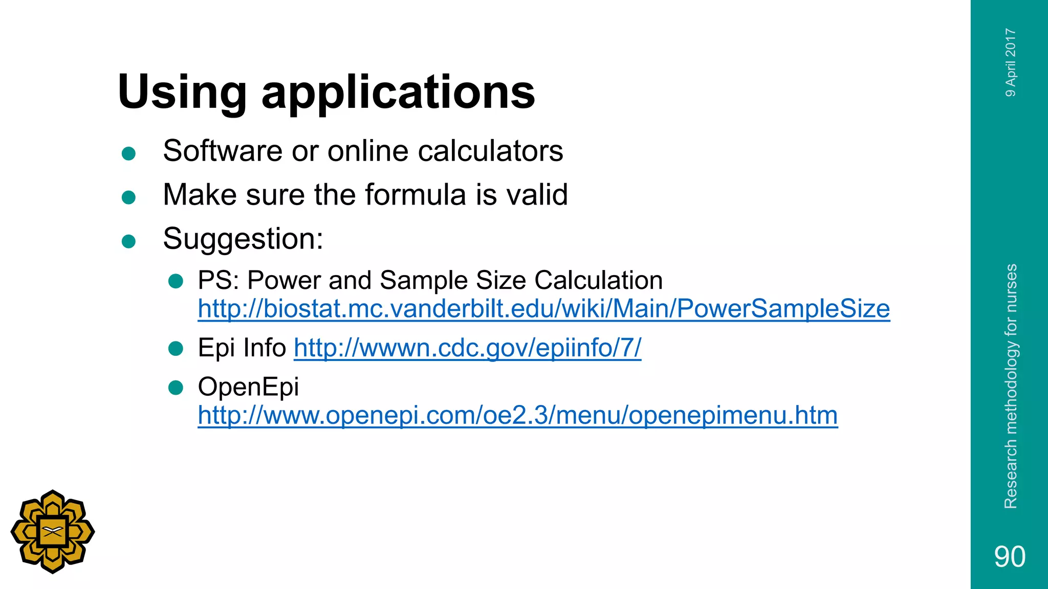 Using applications
 Software or online calculators
 Make sure the formula is valid
 Suggestion:
 PS: Power and Sample Size Calculation
http://biostat.mc.vanderbilt.edu/wiki/Main/PowerSampleSize
 Epi Info http://wwwn.cdc.gov/epiinfo/7/
 OpenEpi
http://www.openepi.com/oe2.3/menu/openepimenu.htm
9April2017Researchmethodologyfornurses
90
 