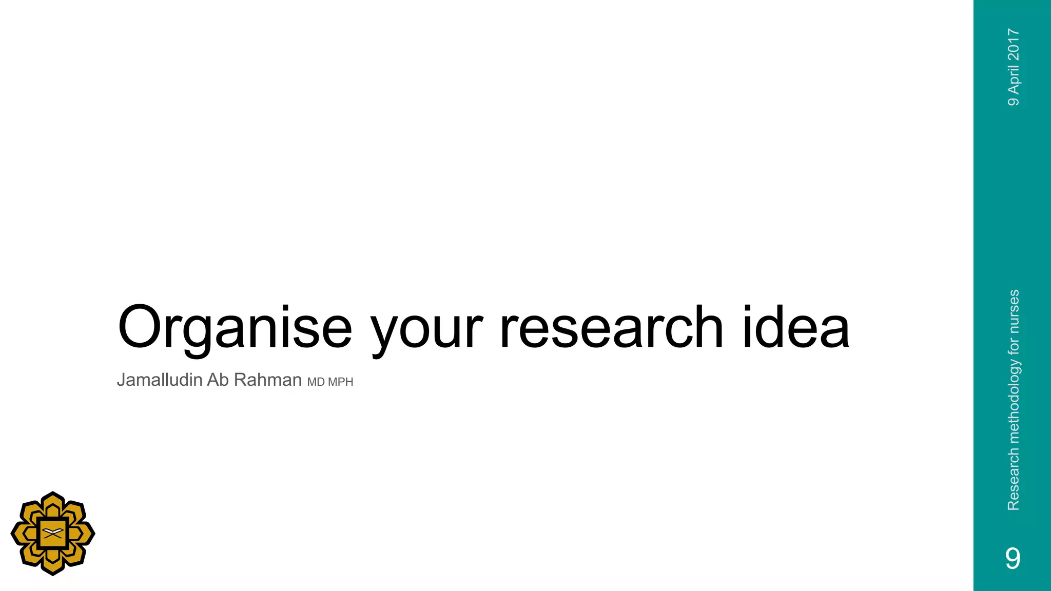 Organise your research idea
Jamalludin Ab Rahman MD MPH
9April2017Researchmethodologyfornurses
9
 