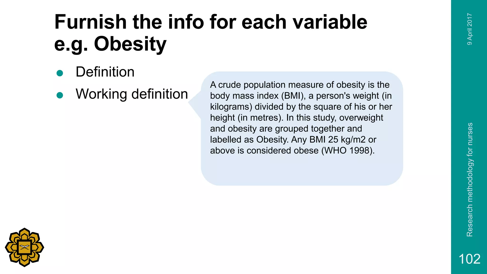 Furnish the info for each variable
e.g. Obesity
 Definition
 Working definition
9April2017Researchmethodologyfornurses
102
A crude population measure of obesity is the
body mass index (BMI), a person's weight (in
kilograms) divided by the square of his or her
height (in metres). In this study, overweight
and obesity are grouped together and
labelled as Obesity. Any BMI 25 kg/m2 or
above is considered obese (WHO 1998).
 