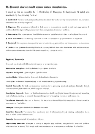 The Research adapted should process certain characteristics,
It must as far as possible be 1) Controlled 2) Rigorous 3) Systematic 4) Valid and
Verifiable 5) Empirical 6) Critical
1. Controlled: The research problem should not be affected or influencedby external factors (i.e. variables
other than the participating facts).
2. Rigorous: The procedures followed to find answers to questions should be relevant, appropriate &
justified. But the degree of rigour may vary from one problem to another problem.
3. Systematic: The investigation should follow a certain logical sequence (Not in a haphazard manner)
4. Valid & Verifiable: The findings should be valid & can be verified by you or others at any time.
5. Empirical: The conclusions drawn should be based on hard evidence, gathered from real life experiences or observations.
6. Critical: The process of investigation must be foolproof and free from drawbacks. The process adapted
and the procedures used must be able to withstand any critical scrutiny.
Types of Research
Research can be classified from the view point or perspectives as,
Application view point: (1) Pure Research (2) Applied Research
Objective view point: (1) Descriptive (2) Correlative
Inquiry Mode: (1) Quantitative Research (2) Qualitative Research
These types of research add knowledge to the already existing organized body.
Applied Research: To find an immediate solution for a pressing practical problem. Example: Social,
economical and political trends prevailing in a country.
Descriptive Research: Survey or fact finding enquires of different kinds. It describes the actual prevailing
state of affairs, existing at present. Example: Frequency of shopping, customer preference etc.
Correlative Research: Goes on to discover the existing relationship or interdependence between two or
more aspects / variables.
Example: Investigates association between variables.
Analytical Research: The researcher has to use facts / information already existing and analyze these
data to make a critical evaluation.
Example: document study / historical evidence.
Explanatory Research: Attempts to clarify or explain why and how, any particular research problem
arises and can be solved. This study undertakes to explore a new area or an unknown destination.
 