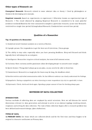 Other types of Research are
Conceptual Research: Research related to some abstract idea or theory • Used by philosophers or
thinkers for developing new concepts.
Empirical research (based on experiments or experience) • Otherwise known as experimental type of
Research. • The result obtained by adapting Empirical Research is considered to be most powerful
(evidence enclosed) Based on the time consumed to complete a particular research, a) one time Research:
restricted to a single time period. b) Longitudinal Research: Conducted over several time period.
Qualities of a Researcher
Top 10 qualities of a Researcher
1) Analytical mind: Constant analysis on a variety of factors.
2) A people person: For respondents to get the best out of interviews / focus groups.
3) The ability to stay calm: especially when you have pressing deadlines. Keep well focused and think
logically there will always be an end point.
4) Intelligence: Researcher requires critical analysis, but most of all common sense.
5) Curiosity: Have curiosity and be passionate about developing deeper to unearth more insight.
6) Quick thinker: Things don’t always go as you plan, so you need to be able to think fast.
7) Commitment: Research is a tough job, the hours may be long, the deadlines short.
8) Excellent written and verbal communication skills: So that different audience can clearly understand the findings.
9) Sympathetic: Having a sympathetic ear when listening to some respondents (cry etc) is a good skill, to have.
10) Systematic: Check, check and check again. Spending a proper amount of time for checking always pays.
METHODS OF DATA COLLECTION
INTRODUCTION:
Various methods of collecting data are employed by social scientists. Here we will discuss the varied
dimensions relevant to: data generation and attempt to arrive at an abstract typology involving stimuli,
responses and setting for data collection. The task of data collection begins after a research pr oblem has
been defined and research design /plan chalked out.
TYPES OF DATA:
1) PRIMARY DATA: Are those which are collected afresh and for the first time and thus happen to be
original in character and known as Primary data.
 