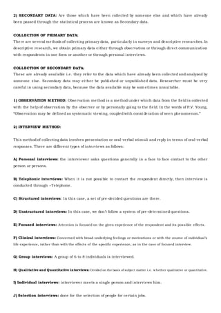 2) SECONDARY DATA: Are those which have been collected by someone else and which have already
been passed through the statistical process are known as Secondary data.
COLLECTION OF PRIMARY DATA:
There are several methods of collecting primary data, particularly in surveys and descriptive researches. In
descriptive research, we obtain primary data either through observation or through direct communication
with respondents in one form or another or through personal interviews.
COLLECTION OF SECONDARY DATA:
These are already available i.e. they refer to the data which have already been collected and analyzed by
someone else. Secondary data may either be published or unpublished data. Researcher must be very
careful in using secondary data, because the data available may be som etimes unsuitable.
1) OBSERVATION METHOD: Observation method is a method under which data from the field is collected
with the help of observation by the observer or by personally going to the field. In the words of P.V. Young,
“Observation may be defined as systematic viewing, coupled with consi deration of seen phenomenon.”
2) INTERVIEW METHOD:
This method of collecting data involves presentation or oral-verbal stimuli and reply in terms of oral-verbal
responses. There are different types of interviews as follows:
A) Personal interviews: the interviewer asks questions generally in a face to face contact to the other
person or persons.
B) Telephonic interviews: When it is not possible to contact the respondent directly, then interview is
conducted through –Telephone.
C) Structured interviews: In this case, a set of pre-decided questions are there.
D) Unstructured interviews: In this case, we don’t follow a system of pre-determined questions.
E) Focused interviews: Attention is focused on the given experience of the respondent and its possible effects.
F) Clinical interviews: Concerned with broad underlying feelings or motivations or with the course of individual’s
life experience, rather than with the effects of the specific experience, as in the case of focused interview.
G) Group interviews: A group of 6 to 8 individuals is interviewed.
H) Qualitative and Quantitative interviews: Divided on the basis of subject matter i.e. whether qualitative or quantitative.
I) Individual interviews: interviewer meets a single person and interviews him.
J) Selection interviews: done for the selection of people for certain jobs.
 