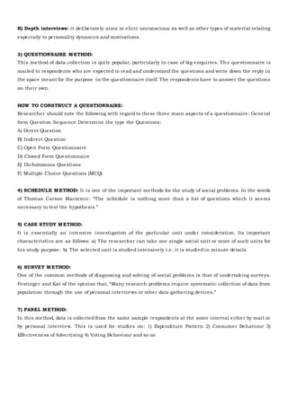 K) Depth interviews: it deliberately aims to elicit unconscious as well as other types of material relating
especially to personality dynamics and motivations.
3) QUESTIONNAIRE METHOD:
This method of data collection is quite popular, particularly in case of big enquiries. Th e questionnaire is
mailed to respondents who are expected to read and understand the questions and write down the reply in
the space meant for the purpose in the questionnaire itself. The respondents have to answer the questions
on their own.
HOW TO CONSTRUCT A QUESTIONNAIRE:
Researcher should note the following with regard to these three main aspects of a questionnaire: General
form Question Sequence Determine the type the Questions:
A) Direct Question
B) Indirect Question
C) Open Form Questionnaire
D) Closed Form Questionnaire
E) Dichotomous Questions
F) Multiple Choice Questions (MCQ)
4) SCHEDULE METHOD: It is one of the important methods for the study of social problems. In the words
of Thomas Carson Macormic: “The schedule is nothing more than a list of questions which it seems
necessary to test the hypothesis.”
5) CASE STUDY METHOD:
It is essentially an intensive investigation of the particular unit under consideration. Its important
characteristics are as follows: a) The researcher can take one single social unit or more of such units for
his study purpose. b) The selected unit is studied intensively i.e. it is studied in minute details.
6) SURVEY METHOD:
One of the common methods of diagnosing and solving of social problems is that of undertaking surveys.
Festinger and Kat of the opinion that, “Many research problems require systematic collection of data from
population through the use of personal interviews or other data gathering devices.”
7) PANEL METHOD:
In this method, data is collected from the same sample respondents at the some interval either by mail or
by personal interview. This is used for studies on: 1) Expenditure Pattern 2) Consumer Behaviour 3)
Effectiveness of Advertising 4) Voting Behaviour and so on
 