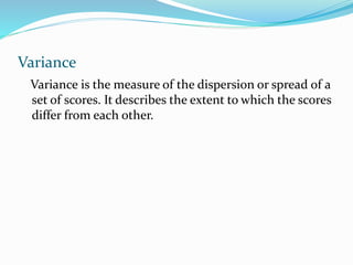 Variance
Variance is the measure of the dispersion or spread of a
set of scores. It describes the extent to which the scores
differ from each other.