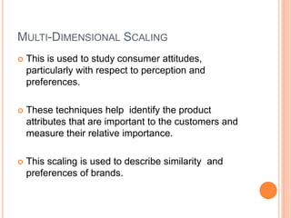 MULTI-DIMENSIONAL SCALING
 This is used to study consumer attitudes,
particularly with respect to perception and
preferences.
 These techniques help identify the product
attributes that are important to the customers and
measure their relative importance.
 This scaling is used to describe similarity and
preferences of brands.
 