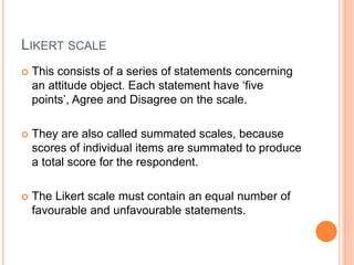 LIKERT SCALE
 This consists of a series of statements concerning
an attitude object. Each statement have ‘five
points’, Agree and Disagree on the scale.
 They are also called summated scales, because
scores of individual items are summated to produce
a total score for the respondent.
 The Likert scale must contain an equal number of
favourable and unfavourable statements.
 