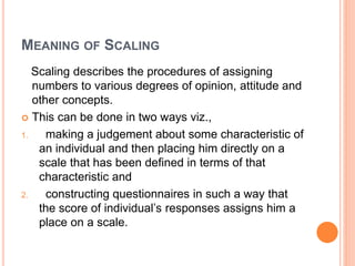 MEANING OF SCALING
Scaling describes the procedures of assigning
numbers to various degrees of opinion, attitude and
other concepts.
 This can be done in two ways viz.,
1. making a judgement about some characteristic of
an individual and then placing him directly on a
scale that has been defined in terms of that
characteristic and
2. constructing questionnaires in such a way that
the score of individual’s responses assigns him a
place on a scale.
 