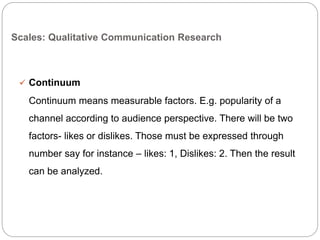 Scales: Qualitative Communication Research
 Continuum
Continuum means measurable factors. E.g. popularity of a
channel according to audience perspective. There will be two
factors- likes or dislikes. Those must be expressed through
number say for instance – likes: 1, Dislikes: 2. Then the result
can be analyzed.
 