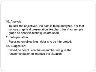 10. Analysis:
To fulfill the objectives, the data is to be analyzed. For that
various graphical presentation like chart, bar diagram, pie
graph as analysis techniques are used.
11. Interpretation:
Focusing on objectives, data is to be interpreted.
12. Suggestion:
Based on conclusion the researcher will give the
recommendation to improve the situation.
 